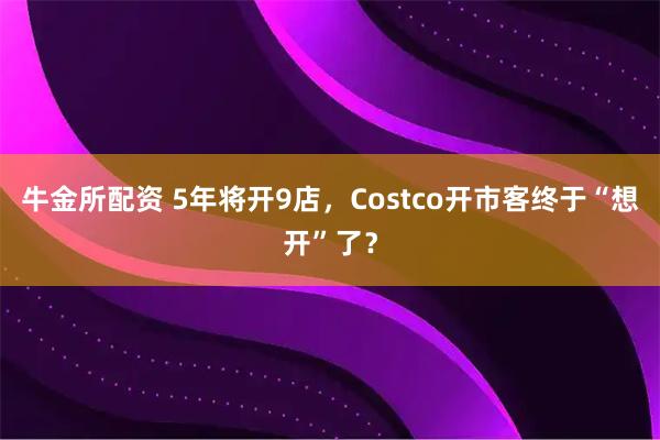 牛金所配资 5年将开9店，Costco开市客终于“想开”了？