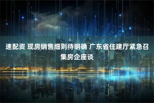 速配资 现房销售细则待明确 广东省住建厅紧急召集房企座谈
