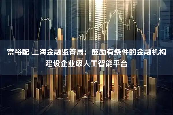 富裕配 上海金融监管局：鼓励有条件的金融机构建设企业级人工智能平台