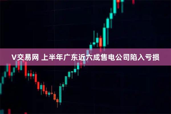 V交易网 上半年广东近六成售电公司陷入亏损