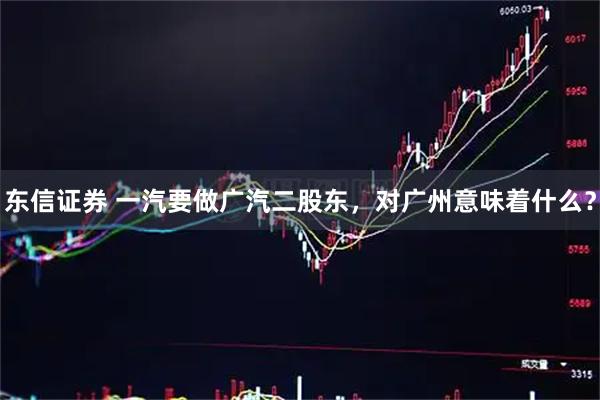 东信证券 一汽要做广汽二股东，对广州意味着什么？