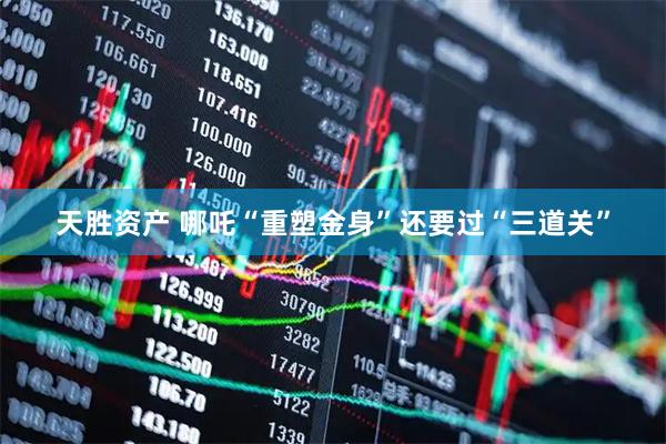 天胜资产 哪吒“重塑金身”还要过“三道关”