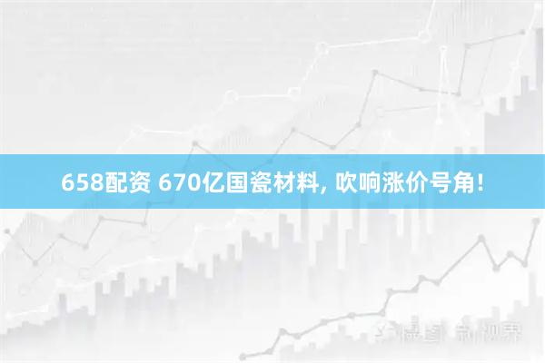 658配资 670亿国瓷材料, 吹响涨价号角!