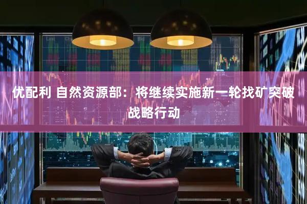 优配利 自然资源部：将继续实施新一轮找矿突破战略行动