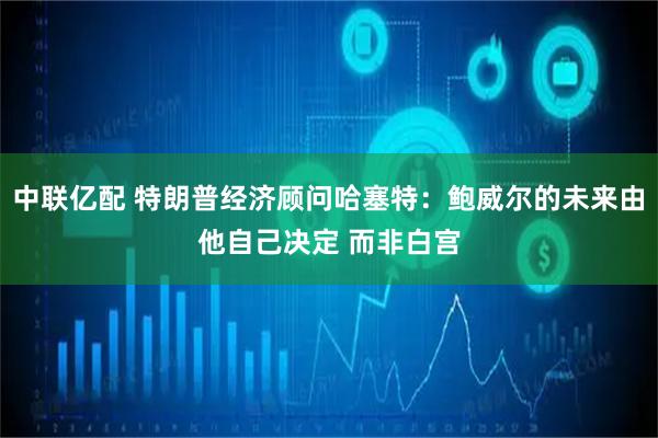 中联亿配 特朗普经济顾问哈塞特：鲍威尔的未来由他自己决定 而非白宫