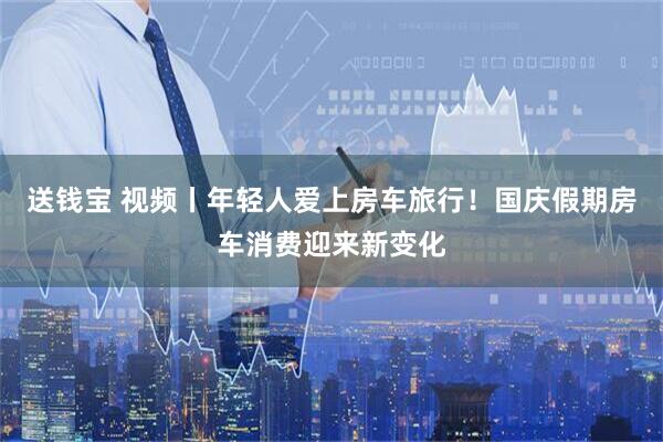 送钱宝 视频丨年轻人爱上房车旅行！国庆假期房车消费迎来新变化