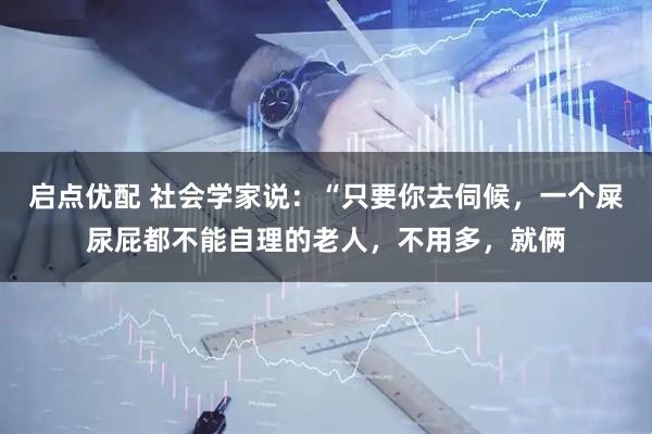启点优配 社会学家说：“只要你去伺候，一个屎尿屁都不能自理的老人，不用多，就俩