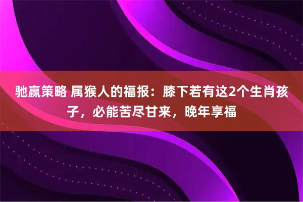 驰赢策略 属猴人的福报：膝下若有这2个生肖孩子，必能苦尽甘来，晚年享福