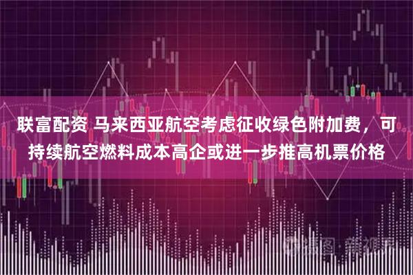 联富配资 马来西亚航空考虑征收绿色附加费，可持续航空燃料成本高企或进一步推高机票价格