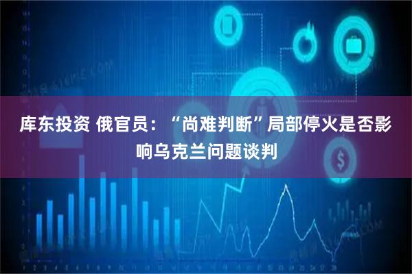 库东投资 俄官员：“尚难判断”局部停火是否影响乌克兰问题谈判