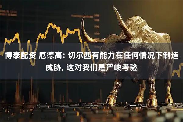 博泰配资 厄德高: 切尔西有能力在任何情况下制造威胁, 这对我们是严峻考验
