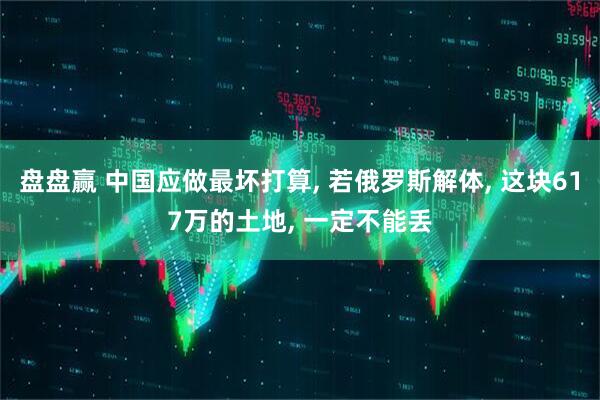 盘盘赢 中国应做最坏打算, 若俄罗斯解体, 这块617万的土地, 一定不能丢