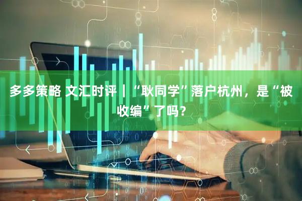 多多策略 文汇时评｜“耿同学”落户杭州，是“被收编”了吗？