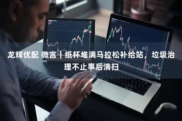 龙辉优配 微言|纸杯堆满马拉松补给站,垃圾治理不止事后清扫