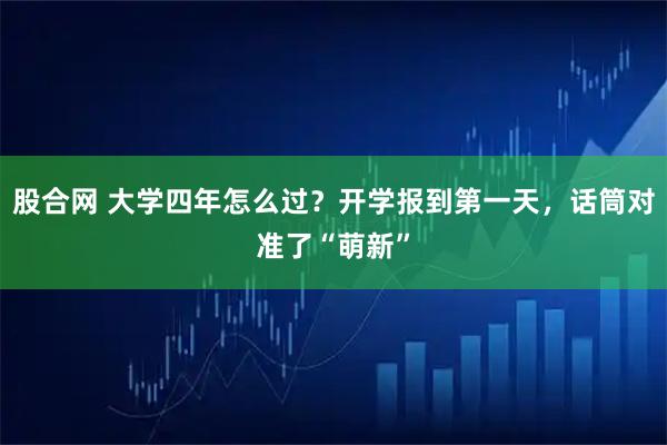 股合网 大学四年怎么过？开学报到第一天，话筒对准了“萌新”