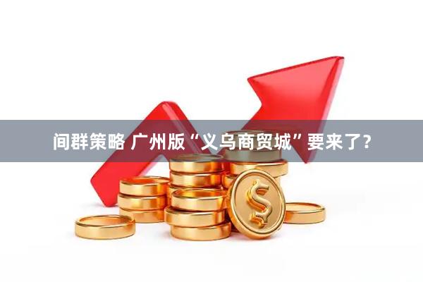 间群策略 广州版“义乌商贸城”要来了?