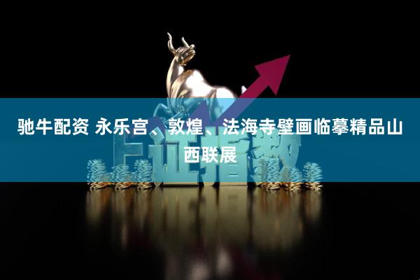 驰牛配资 永乐宫、敦煌、法海寺壁画临摹精品山西联展